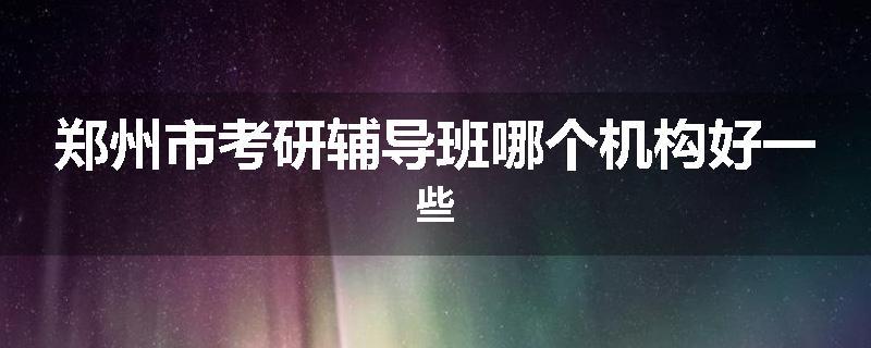 郑州市考研辅导班哪个机构好一些