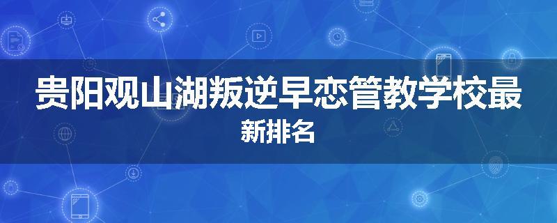 贵阳观山湖叛逆早恋管教学校最新排名