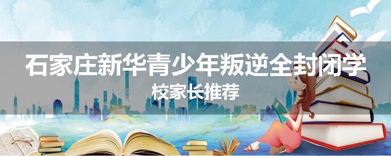 石家庄新华青少年叛逆全封闭学校家长推荐