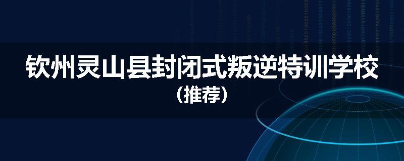 钦州灵山县封闭式叛逆特训学校（推荐）