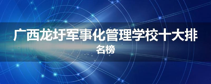 广西龙圩军事化管理学校十大排名榜