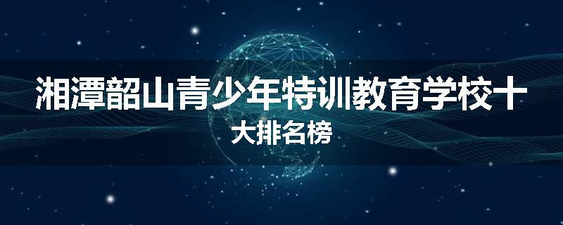 湘潭韶山青少年特训教育学校十大排名榜