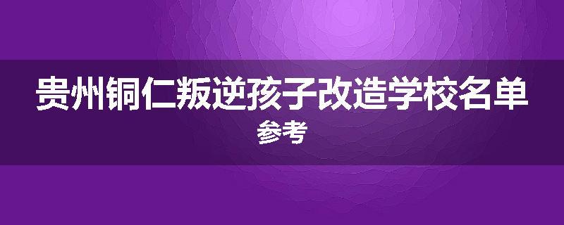 贵州铜仁叛逆孩子改造学校名单参考