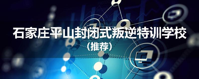 石家庄平山封闭式叛逆特训学校（推荐）