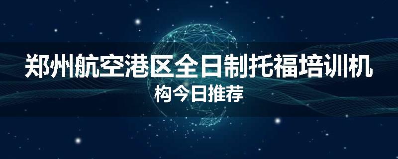 郑州航空港区全日制托福培训机构今日推荐