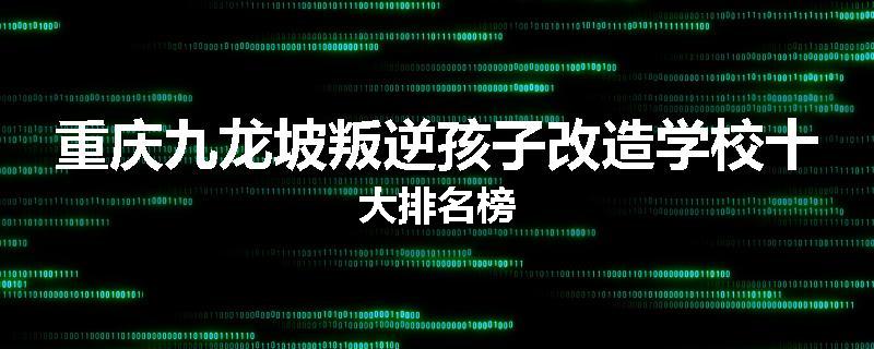 重庆九龙坡叛逆孩子改造学校十大排名榜
