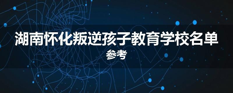 湖南怀化叛逆孩子教育学校名单参考