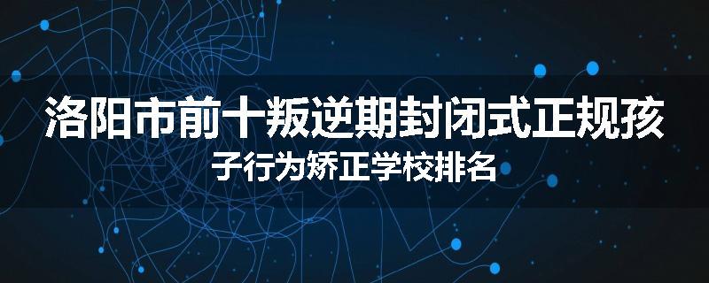 洛阳市前十叛逆期封闭式正规孩子行为矫正学校排名