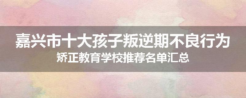 嘉兴市十大孩子叛逆期不良行为矫正教育学校推荐名单汇总