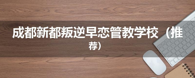 成都新都叛逆早恋管教学校（推荐）