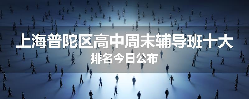 上海普陀区高中周末辅导班十大排名今日公布