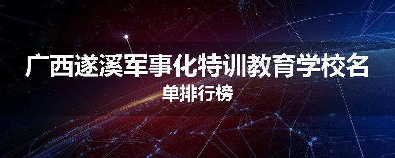 广西遂溪军事化特训教育学校名单排行榜