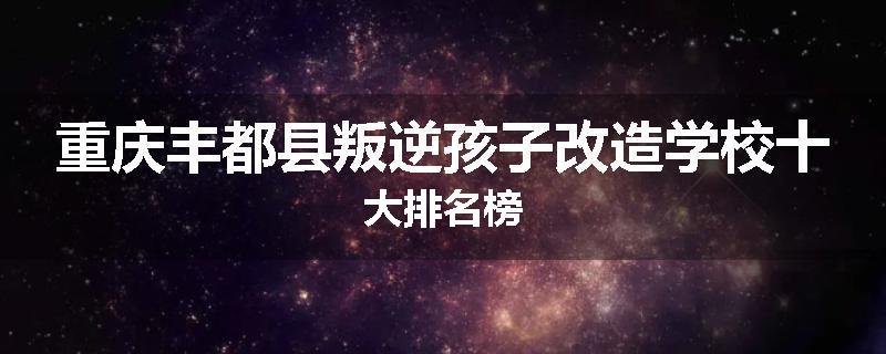 重庆丰都县叛逆孩子改造学校十大排名榜