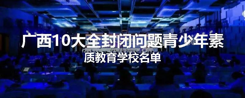 广西10大全封闭问题青少年素质教育学校名单