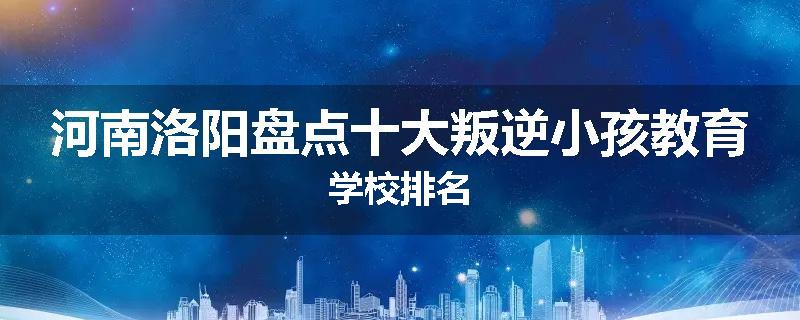 河南洛阳盘点十大叛逆小孩教育学校排名