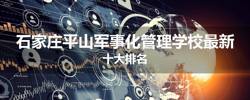 石家庄平山军事化管理学校最新十大排名