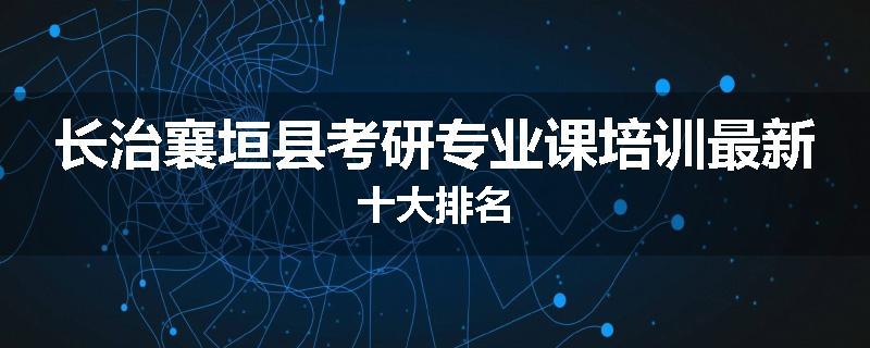 长治襄垣县考研专业课培训最新十大排名