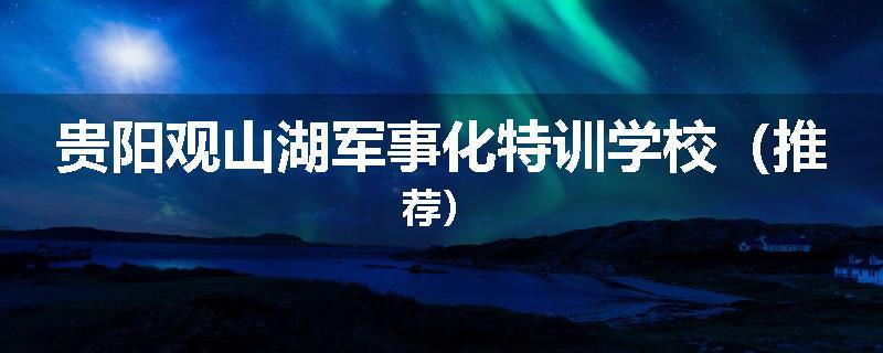 贵阳观山湖军事化特训学校（推荐）