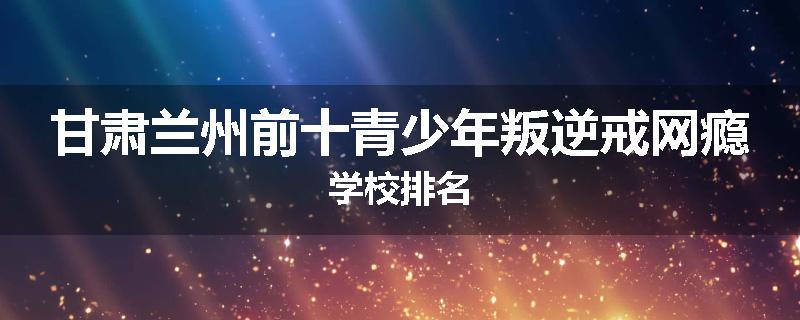甘肃兰州前十青少年叛逆戒网瘾学校排名
