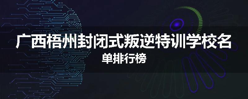 广西梧州封闭式叛逆特训学校名单排行榜