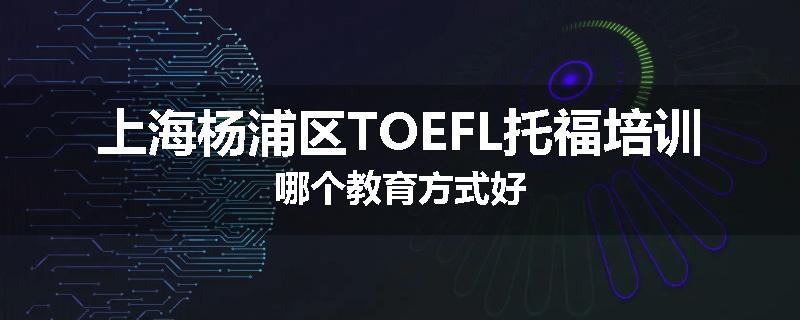 上海杨浦区TOEFL托福培训哪个教育方式好