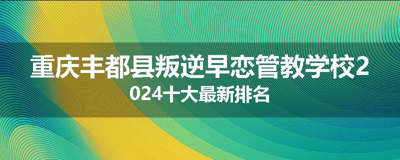 重庆丰都县叛逆早恋管教学校2024十大最新排名