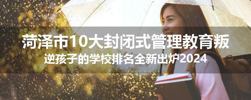 菏泽市10大封闭式管理教育叛逆孩子的学校排名全新出炉2024