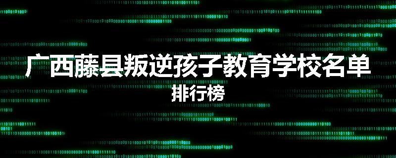 广西藤县叛逆孩子教育学校名单排行榜