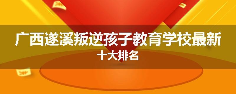 广西遂溪叛逆孩子教育学校最新十大排名