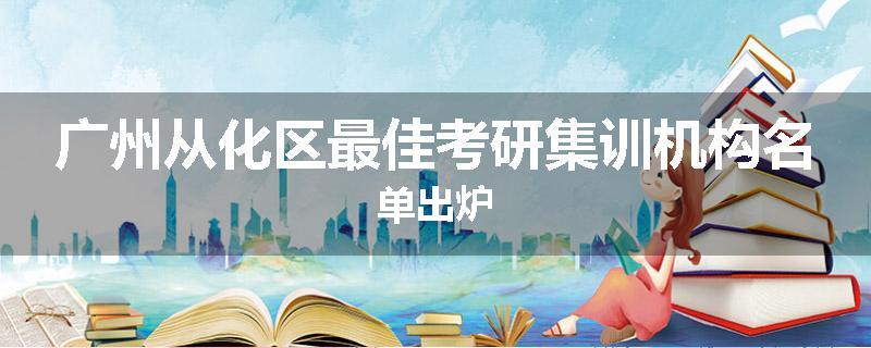 广州从化区最佳考研集训机构名单出炉