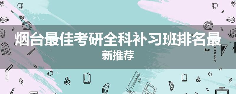 烟台最佳考研全科补习班排名最新推荐