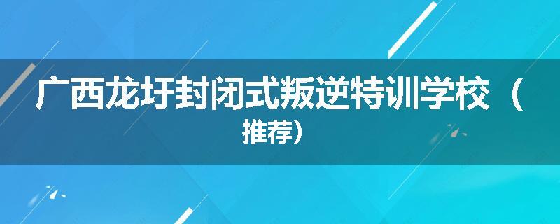 广西龙圩封闭式叛逆特训学校（推荐）