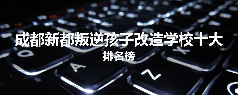 成都新都叛逆孩子改造学校十大排名榜