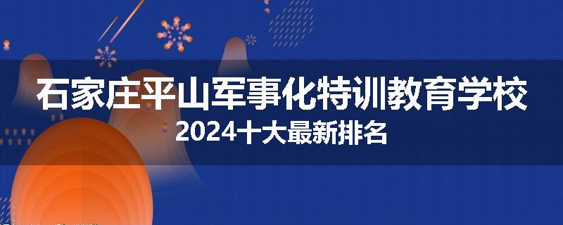 石家庄平山军事化特训教育学校2024十大最新排名