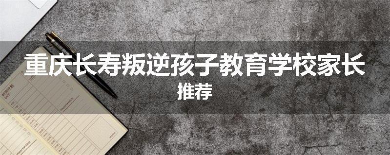 重庆长寿叛逆孩子教育学校家长推荐