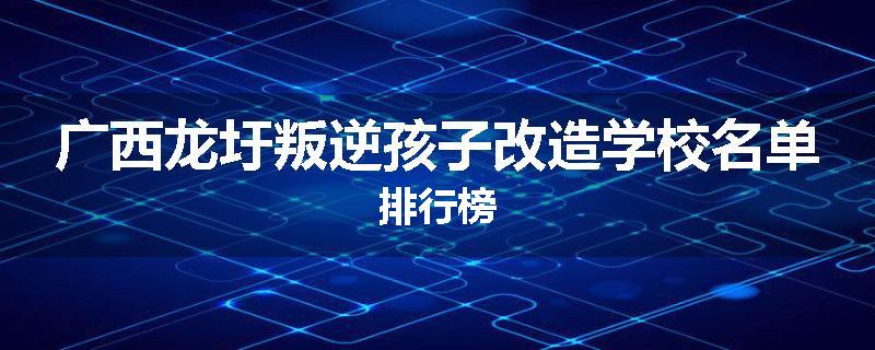 广西龙圩叛逆孩子改造学校名单排行榜