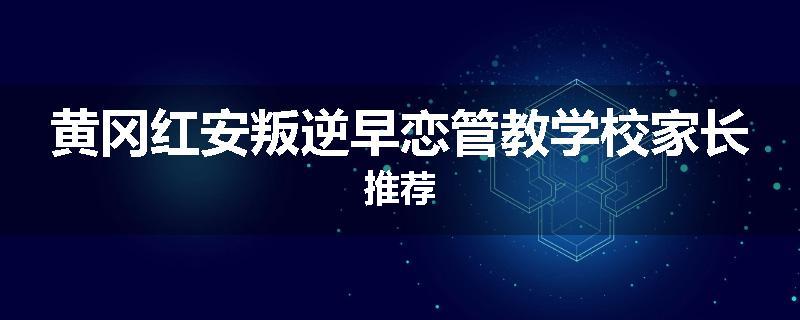 黄冈红安叛逆早恋管教学校家长推荐