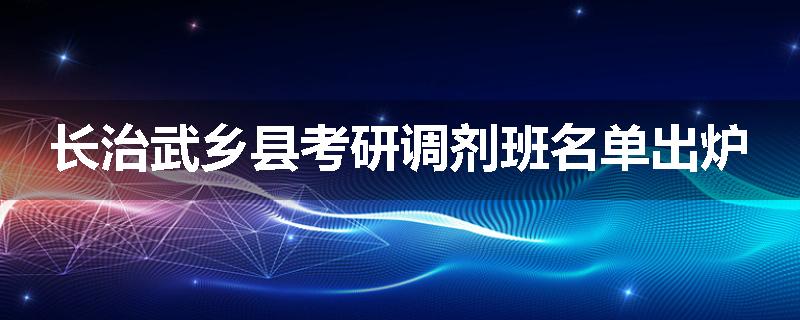 长治武乡县考研调剂班名单出炉