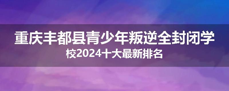 重庆丰都县青少年叛逆全封闭学校2024十大最新排名