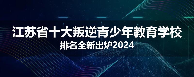 江苏省十大叛逆青少年教育学校排名全新出炉2024