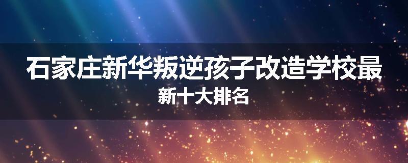 石家庄新华叛逆孩子改造学校最新十大排名