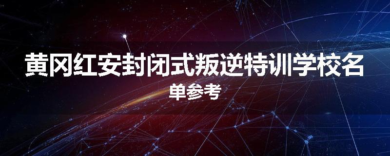 黄冈红安封闭式叛逆特训学校名单参考