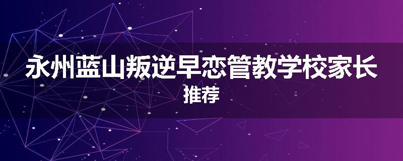 永州蓝山叛逆早恋管教学校家长推荐