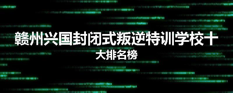 赣州兴国封闭式叛逆特训学校十大排名榜