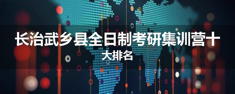 长治武乡县全日制考研集训营十大排名