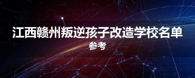 江西赣州叛逆孩子改造学校名单参考