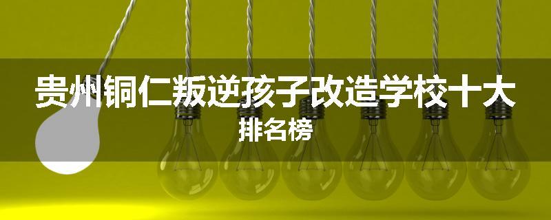 贵州铜仁叛逆孩子改造学校十大排名榜