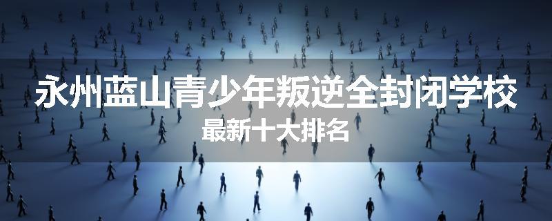 永州蓝山青少年叛逆全封闭学校最新十大排名