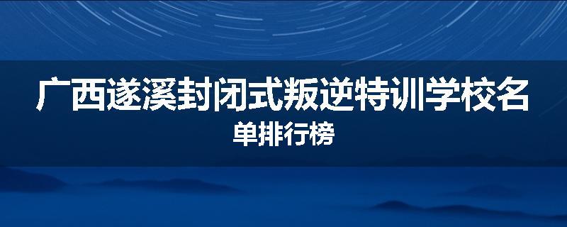 广西遂溪封闭式叛逆特训学校名单排行榜