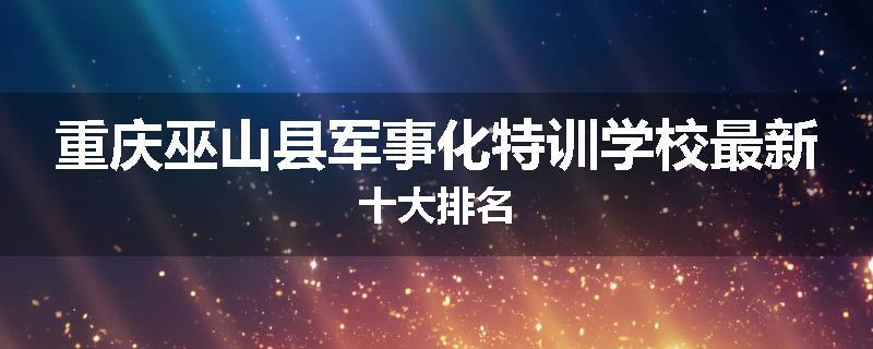 重庆巫山县军事化特训学校最新十大排名